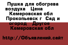 Пушка для обогрева воздуха › Цена ­ 8 000 - Кемеровская обл., Прокопьевск г. Сад и огород » Другое   . Кемеровская обл.